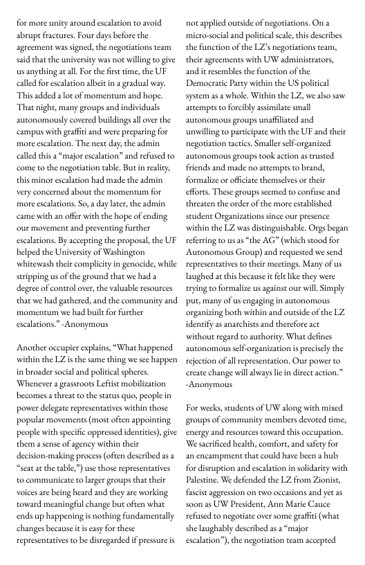 for more unity around escalation to avoid abrupt factures, Four days before the agreement was signed, the negortiations team said chat the university was not willing to give us anything atal.For the fist time, the UF calld for escalation albei in a gradual way. This added 2 ot of momentum and hope. That night, many groups and individuals autonomously covered buildings all over the campus with graft and were preparing for more escaltion. The next day,the admin calld this a “major escalri come to the negortation table. But in reality, this minor escalation had made the admin very concerned about the momentum for more escalaions. So,  day later, the admin came with an offer with the hope of ending our movement and preventing furcher escalations. By accepting the proposal, the UF helped the Universiy of Washington whitewash their complicityin genocide, while seipping us ofthe ground that we had a degree of control over,the valuable resources that we had gathered, and the community and momencum we had bule for further escalations.” -Anonymous  " and refissed to  Another occupier explains, “What happened widhin the LZ isthe same thing we s happen in broader social and political spheres. ‘Whenever 2 grassroots Lefst mobilization becomes a threat to the satus quo, people in pover delegate representatives within those popular movements (most often appointing people with specifc oppressed identitis),give them a sense of agency within their decision-making process (ofien described 2s2 “seat at the able,”) use those representatives o communicate to larger groups that their voices are bing heard and they are working toward meaningfl change but often what ends up happening is nothing fundamentally changes because it is casy for these representatives to be disregarded f pressure is  not applied outside of negorations. On a micro-social and politica sale, this deseribes the function of the LZs negotiations team, theiragreements wich UW adminiseracors, and i resembles the function of the Democrati Party within the US political system asa whole. Within the LZ we aso saw attempes o forcibly assimilace small autonomous groups unaffilated and unwilling eo parcicipate with the UF and their negotiation tactics. Smaller slforganized autonomous groups took action as rusted friends and made no attempts o brand, formalize or officiate themselves or their efforts. These groups seemed to confuse and threaten the order of the more esablished seudent Organizations since our presence within the LZ was distinguishable. Orgs began referring to us s “the AG” (which stood for Autonomous Group) and requested we send representativs to their meetings. Many of us Taughed a this because it el like they were: trying to formalize us against our will Simply pu, many of us eagaging in autonomous organizing both within and outside of the LZ. identify as anarchists and therefore act without regard to authority. What defines autonomous selforganization i precisly the rejection of all representation. Our pover to ereate change will aways lein direct action.” ~Anonymous  For weeks, students of UW along with mixed groups of community members devored time, energy and resources toward this occupation. ‘We sacrificed health, comfor, and safey for an encampment that could have been a hub for disruption and escalation in solidarity with Palestine. We defended the LZ from Zionist, Fascistaggression on two occasions and yet as Soon as UW President, Ann Marie Cauce refised to negotiate over some graffit (what she laughably described as 2 “major escalation”), the negoriation team aceepred 
